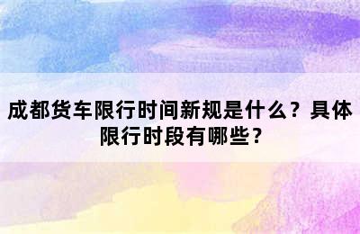 成都货车限行时间新规是什么？具体限行时段有哪些？