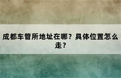 成都车管所地址在哪？具体位置怎么走？