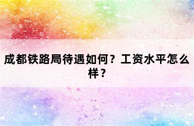 成都铁路局待遇如何？工资水平怎么样？