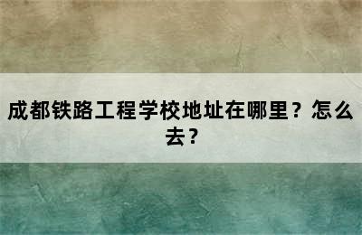 成都铁路工程学校地址在哪里？怎么去？
