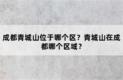 成都青城山位于哪个区？青城山在成都哪个区域？