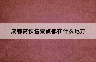 成都高铁售票点都在什么地方