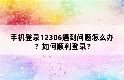 手机登录12306遇到问题怎么办？如何顺利登录？