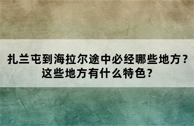 扎兰屯到海拉尔途中必经哪些地方？这些地方有什么特色？