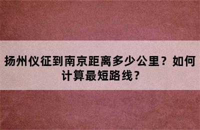 扬州仪征到南京距离多少公里？如何计算最短路线？