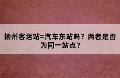 扬州客运站=汽车东站吗？两者是否为同一站点？
