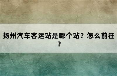扬州汽车客运站是哪个站？怎么前往？