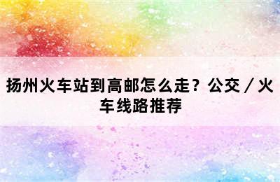 扬州火车站到高邮怎么走？公交／火车线路推荐