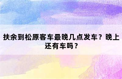 扶余到松原客车最晚几点发车？晚上还有车吗？