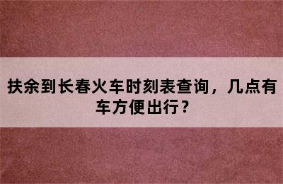 扶余到长春火车时刻表查询，几点有车方便出行？
