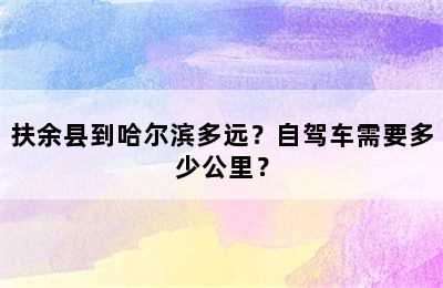 扶余县到哈尔滨多远？自驾车需要多少公里？