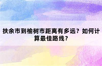 扶余市到榆树市距离有多远？如何计算最佳路线？