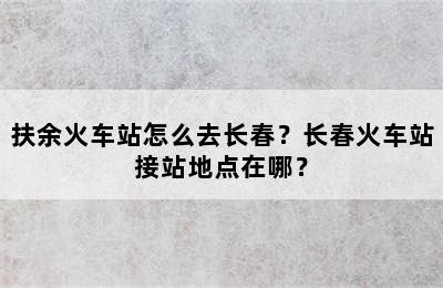 扶余火车站怎么去长春？长春火车站接站地点在哪？