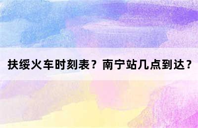 扶绥火车时刻表？南宁站几点到达？