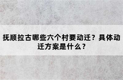 抚顺拉古哪些六个村要动迁？具体动迁方案是什么？