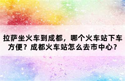 拉萨坐火车到成都，哪个火车站下车方便？成都火车站怎么去市中心？