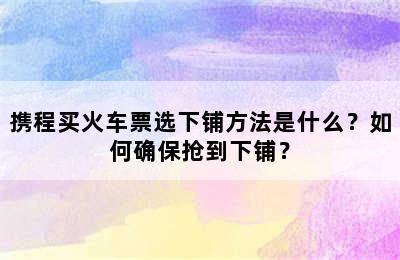 携程买火车票选下铺方法是什么？如何确保抢到下铺？