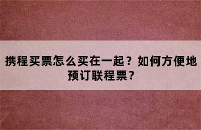 携程买票怎么买在一起？如何方便地预订联程票？