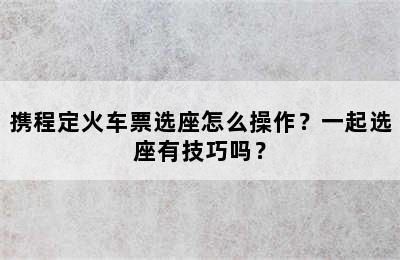 携程定火车票选座怎么操作？一起选座有技巧吗？