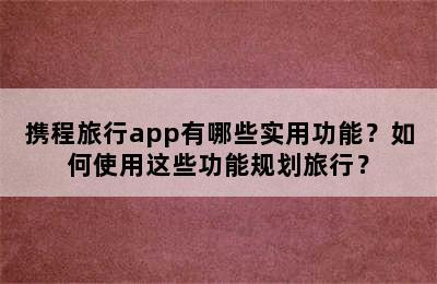 携程旅行app有哪些实用功能？如何使用这些功能规划旅行？