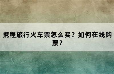 携程旅行火车票怎么买？如何在线购票？