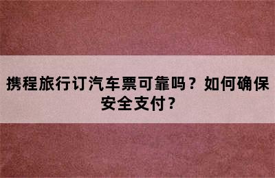 携程旅行订汽车票可靠吗？如何确保安全支付？