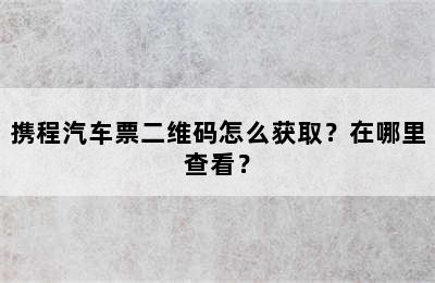 携程汽车票二维码怎么获取？在哪里查看？