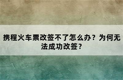 携程火车票改签不了怎么办？为何无法成功改签？