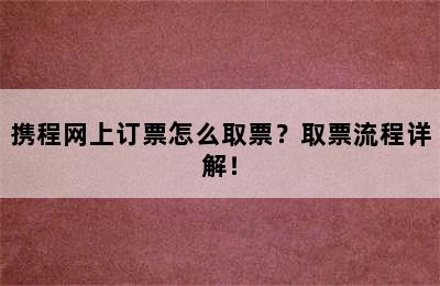 携程网上订票怎么取票？取票流程详解！