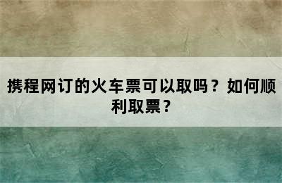 携程网订的火车票可以取吗？如何顺利取票？