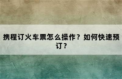 携程订火车票怎么操作？如何快速预订？
