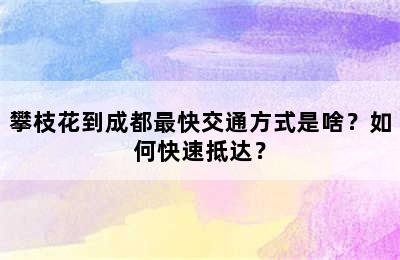 攀枝花到成都最快交通方式是啥？如何快速抵达？