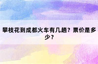 攀枝花到成都火车有几趟？票价是多少？