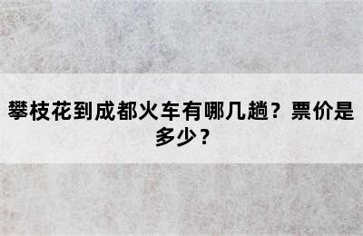 攀枝花到成都火车有哪几趟？票价是多少？