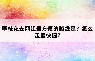 攀枝花去丽江最方便的路线是？怎么走最快捷？