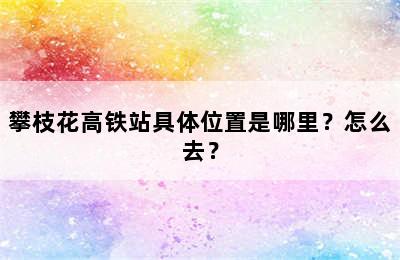 攀枝花高铁站具体位置是哪里？怎么去？