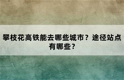 攀枝花高铁能去哪些城市？途径站点有哪些？