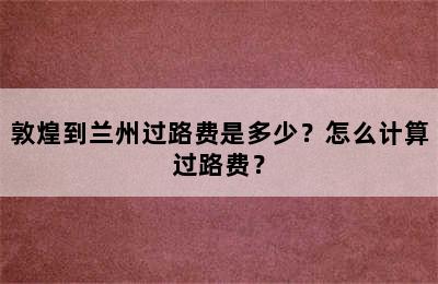 敦煌到兰州过路费是多少？怎么计算过路费？