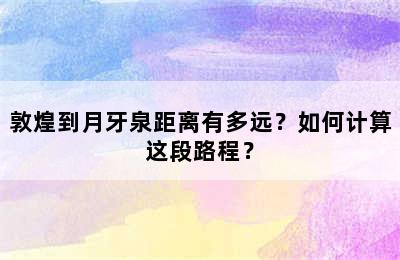 敦煌到月牙泉距离有多远？如何计算这段路程？