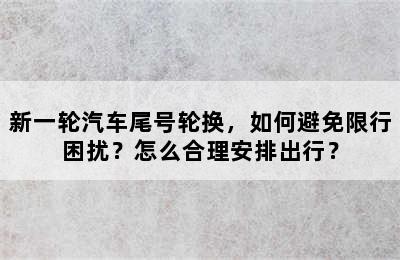 新一轮汽车尾号轮换，如何避免限行困扰？怎么合理安排出行？