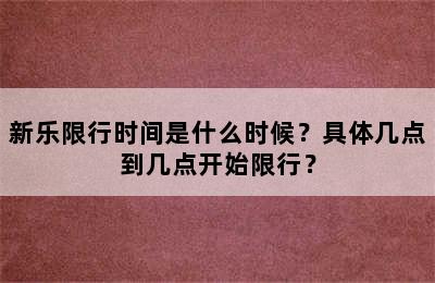 新乐限行时间是什么时候？具体几点到几点开始限行？