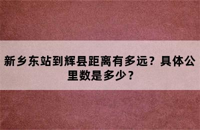 新乡东站到辉县距离有多远？具体公里数是多少？