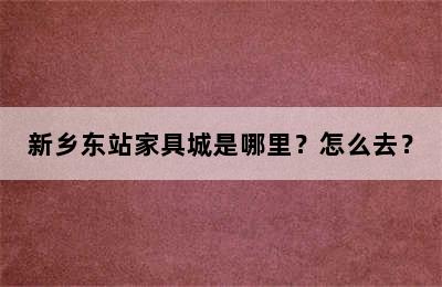 新乡东站家具城是哪里？怎么去？