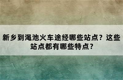 新乡到渑池火车途经哪些站点？这些站点都有哪些特点？