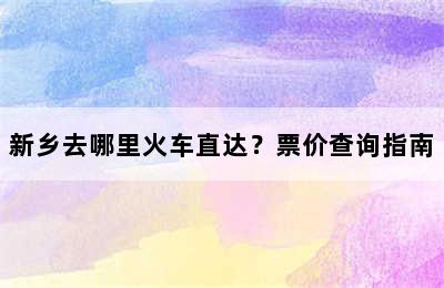 新乡去哪里火车直达？票价查询指南
