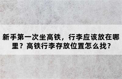 新手第一次坐高铁，行李应该放在哪里？高铁行李存放位置怎么找？