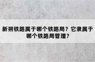 新朔铁路属于哪个铁路局？它隶属于哪个铁路局管理？