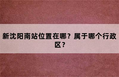 新沈阳南站位置在哪？属于哪个行政区？