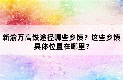新渝万高铁途径哪些乡镇？这些乡镇具体位置在哪里？