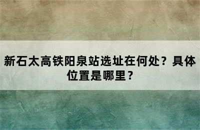 新石太高铁阳泉站选址在何处？具体位置是哪里？